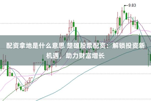 配资拿地是什么意思 楚雄股票配资：解锁投资新机遇，助力财富增长