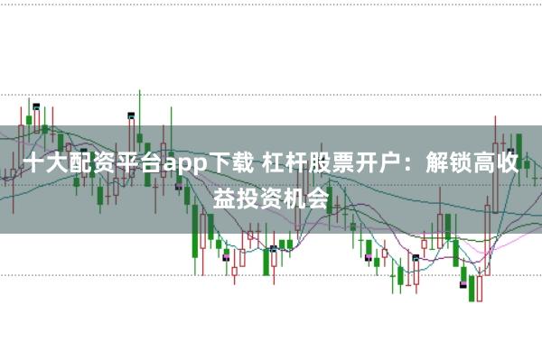 十大配资平台app下载 杠杆股票开户：解锁高收益投资机会
