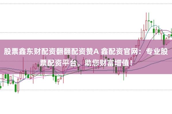 股票鑫东财配资翻翻配资赞A 鑫配资官网：专业股票配资平台，助您财富增值！
