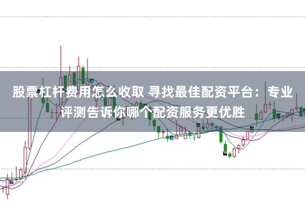 股票杠杆费用怎么收取 寻找最佳配资平台:专业评测告诉你哪个配资服务更优胜