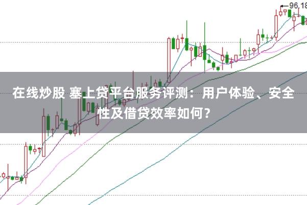 在线炒股 塞上贷平台服务评测：用户体验、安全性及借贷效率如何？