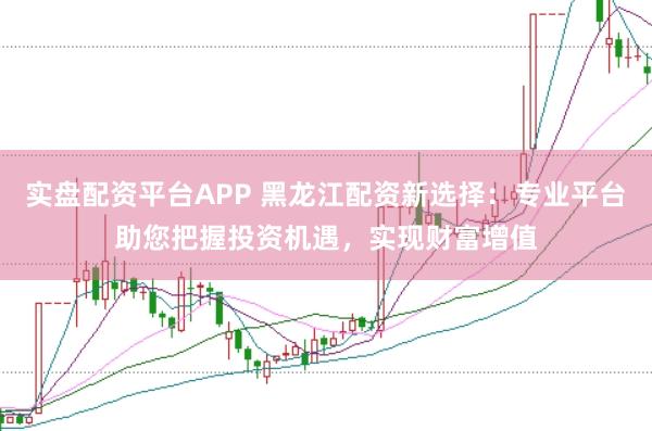 实盘配资平台APP 黑龙江配资新选择：专业平台助您把握投资机遇，实现财富增值