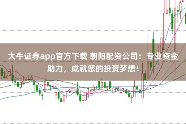 大牛证券app官方下载 朝阳配资公司：专业资金助力，成就您的投资梦想！