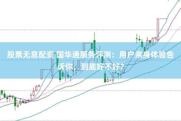 股票无息配资 国华通服务评测：用户亲身体验告诉你，到底好不好？