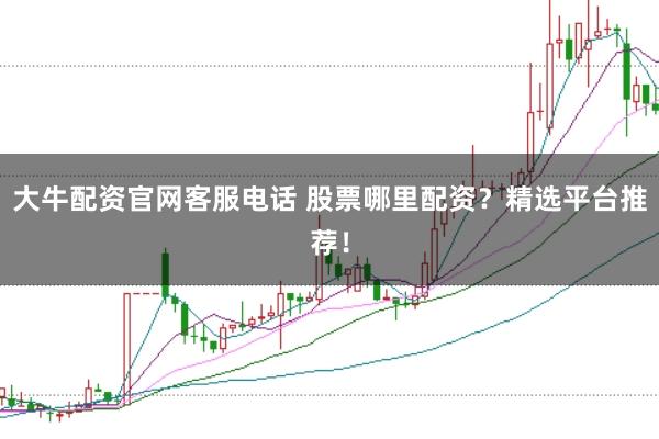 大牛配资官网客服电话 股票哪里配资？精选平台推荐！