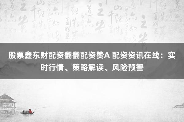 股票鑫东财配资翻翻配资赞A 配资资讯在线：实时行情、策略解读、风险预警