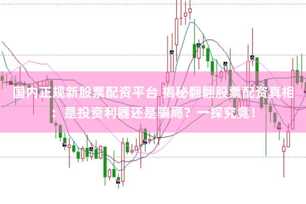 国内正规新股票配资平台 揭秘翻翻股票配资真相：是投资利器还是骗局？一探究竟！