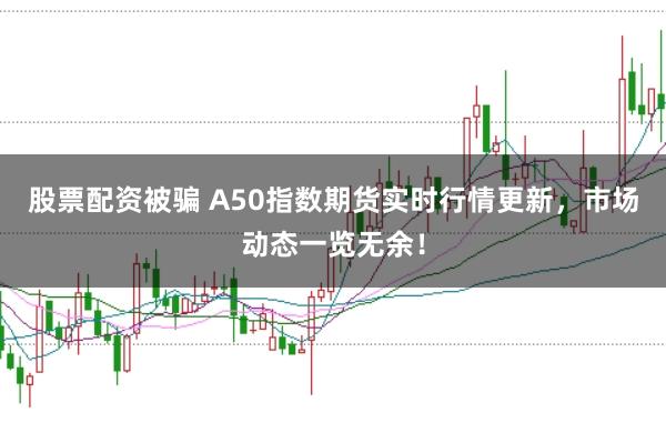 股票配资被骗 A50指数期货实时行情更新，市场动态一览无余！