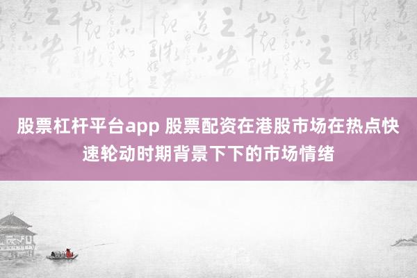 股票杠杆平台app 股票配资在港股市场在热点快速轮动时期背景下下的市场情绪