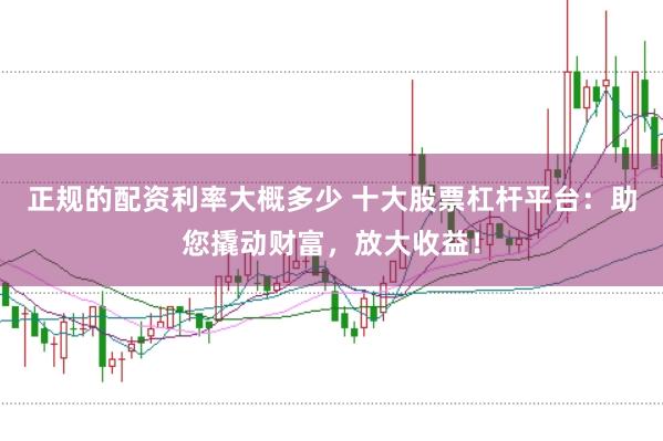正规的配资利率大概多少 十大股票杠杆平台：助您撬动财富，放大收益！