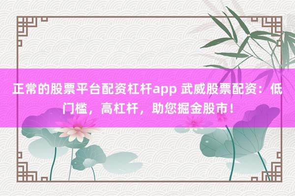 正常的股票平台配资杠杆app 武威股票配资:低门槛,高杠杆,助您掘金股市!