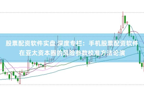 股票配资软件实盘 深度专栏:手机股票配资软件在亚太资本圈的风险参数校准方法论演