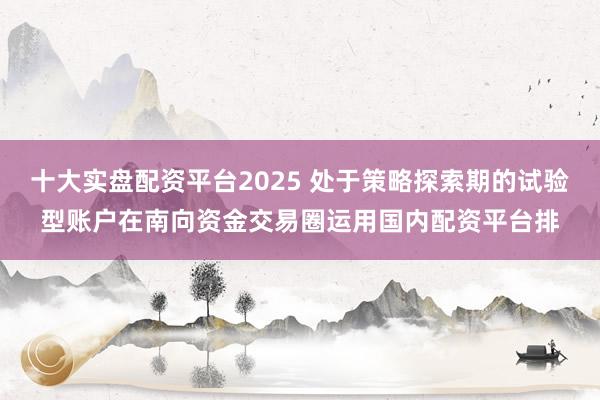 十大实盘配资平台2025 处于策略探索期的试验型账户在南向资金交易圈运用国内配资平台排