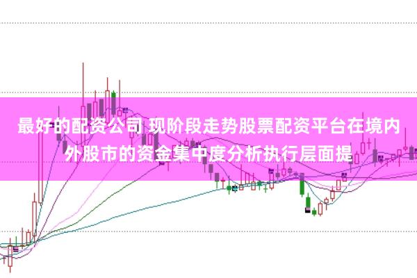 最好的配资公司 现阶段走势股票配资平台在境内外股市的资金集中度分析执行层面提