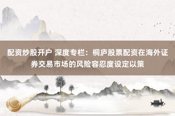 配资炒股开户 深度专栏：桐庐股票配资在海外证券交易市场的风险容忍度设定以策