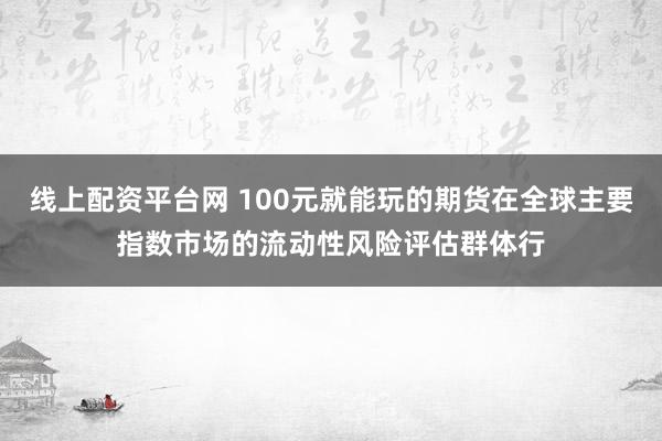 线上配资平台网 100元就能玩的期货在全球主要指数市场的流动性风险评估群体行