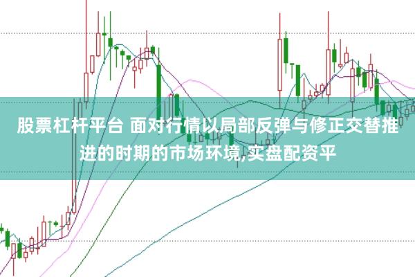 股票杠杆平台 面对行情以局部反弹与修正交替推进的时期的市场环境，实盘配资平