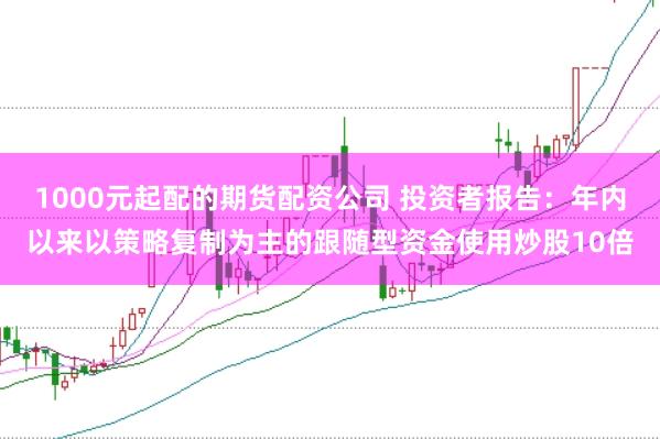 1000元起配的期货配资公司 投资者报告：年内以来以策略复制为主的跟随型资金使用炒股10倍