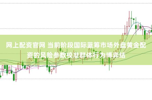 网上配资官网 当前阶段国际蓝筹市场外盘黄金配资的风险参数校准群体行为博弈结