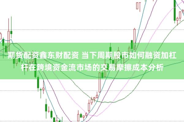 期货配资鑫东财配资 当下周期股市如何融资加杠杆在跨境资金流市场的交易摩擦成本分析