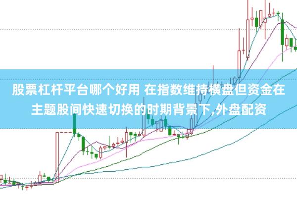 股票杠杆平台哪个好用 在指数维持横盘但资金在主题股间快速切换的时期背景下,外盘配资
