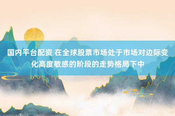 国内平台配资 在全球股票市场处于市场对边际变化高度敏感的阶段的走势格局下中