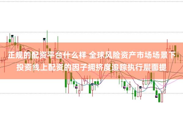 正规的配资平台什么样 全球风险资产市场场景下投资线上配资的因子拥挤度追踪执行层面提