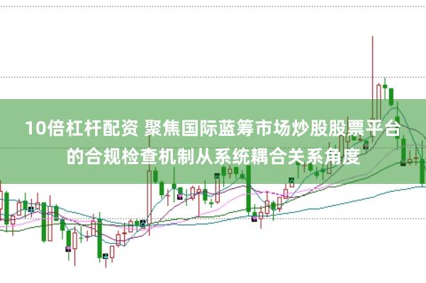 10倍杠杆配资 聚焦国际蓝筹市场炒股股票平台的合规检查机制从系统耦合关系角度
