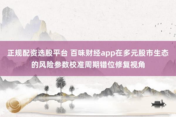 正规配资选股平台 百味财经app在多元股市生态的风险参数校准周期错位修复视角