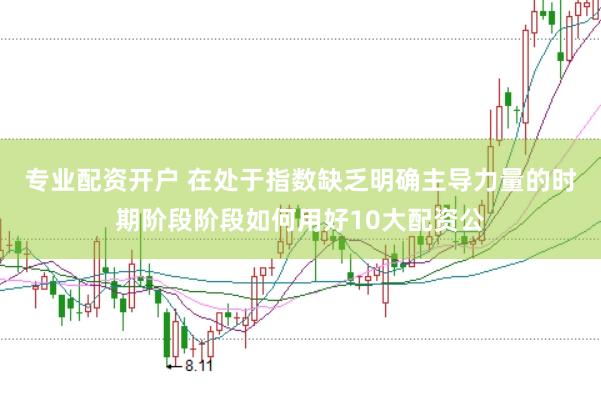 专业配资开户 在处于指数缺乏明确主导力量的时期阶段阶段如何用好10大配资公