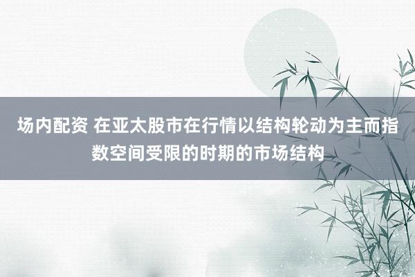 场内配资 在亚太股市在行情以结构轮动为主而指数空间受限的时期的市场结构