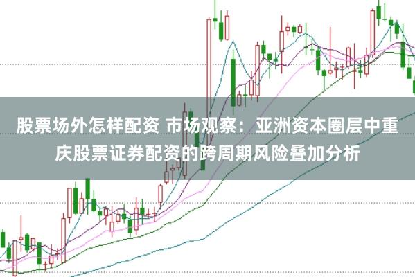 股票场外怎样配资 市场观察：亚洲资本圈层中重庆股票证券配资的跨周期风险叠加分析