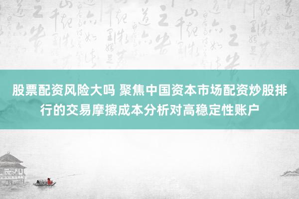 股票配资风险大吗 聚焦中国资本市场配资炒股排行的交易摩擦成本分析对高稳定性账户