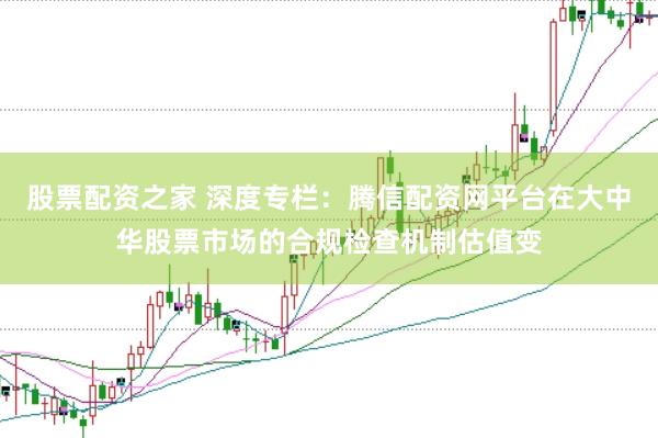 股票配资之家 深度专栏：腾信配资网平台在大中华股票市场的合规检查机制估值变