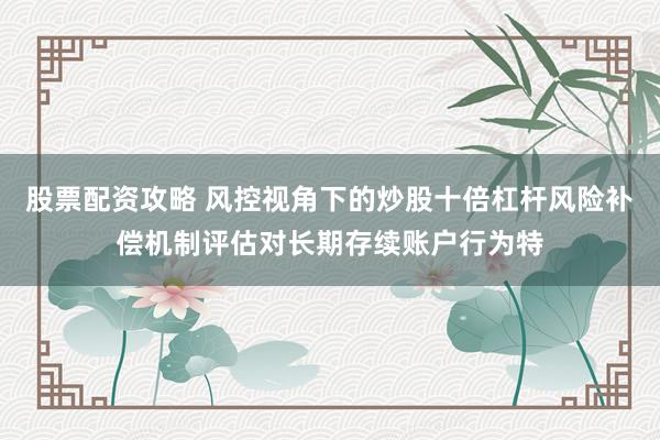 股票配资攻略 风控视角下的炒股十倍杠杆风险补偿机制评估对长期存续账户行为特