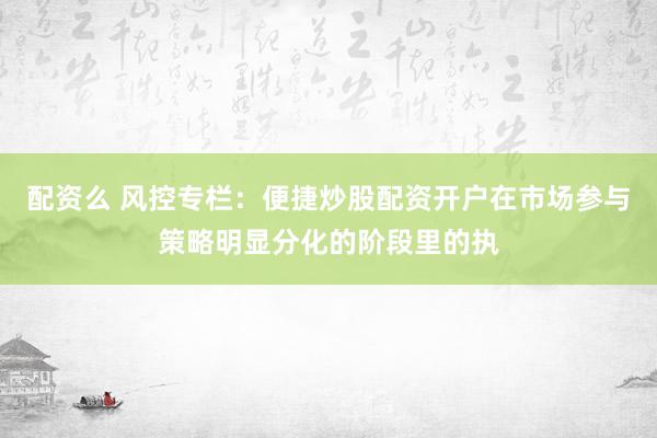 配资么 风控专栏:便捷炒股配资开户在市场参与策略明显分化的阶段里的执