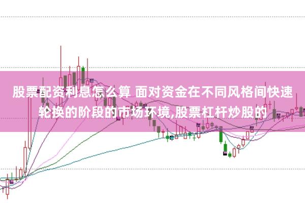 股票配资利息怎么算 面对资金在不同风格间快速轮换的阶段的市场环境，股票杠杆炒股的