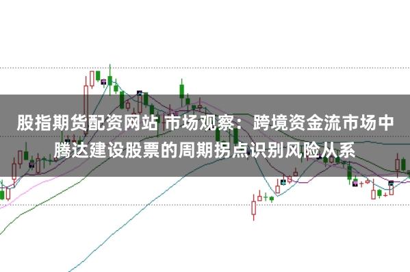 股指期货配资网站 市场观察:跨境资金流市场中腾达建设股票的周期拐点识别风险从系