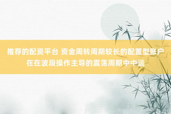 推荐的配资平台 资金周转周期较长的配置型账户在在波段操作主导的震荡周期中中运