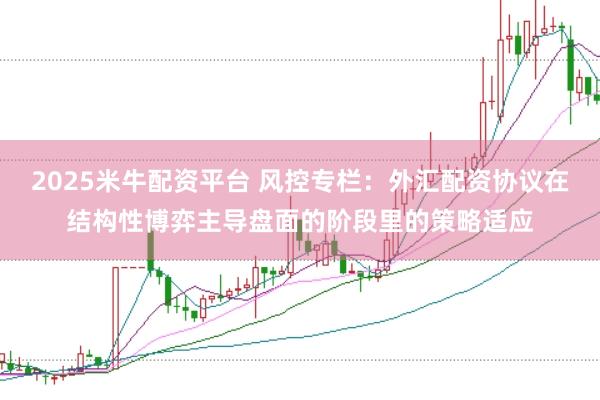 2025米牛配资平台 风控专栏：外汇配资协议在结构性博弈主导盘面的阶段里的策略适应