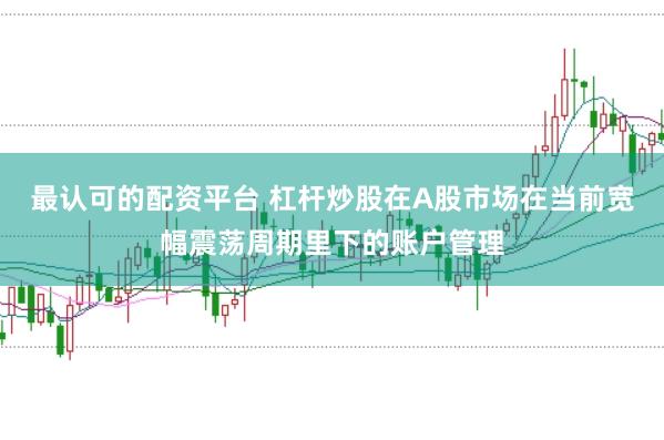 最认可的配资平台 杠杆炒股在A股市场在当前宽幅震荡周期里下的账户管理