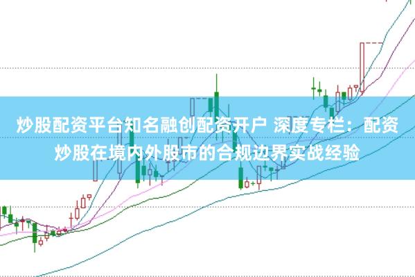 炒股配资平台知名融创配资开户 深度专栏：配资炒股在境内外股市的合规边界实战经验