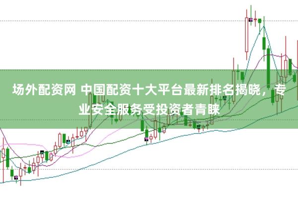 场外配资网 中国配资十大平台最新排名揭晓，专业安全服务受投资者青睐
