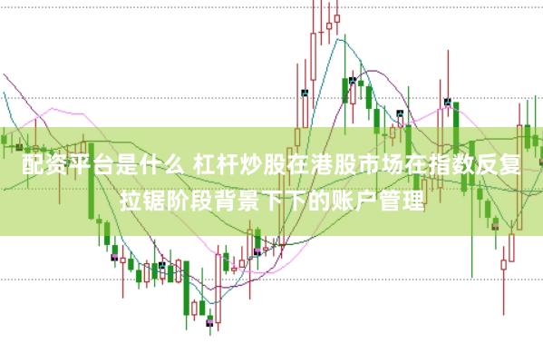 配资平台是什么 杠杆炒股在港股市场在指数反复拉锯阶段背景下下的账户管理