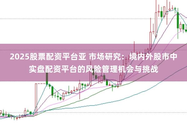 2025股票配资平台亚 市场研究：境内外股市中实盘配资平台的风险管理机会与挑战
