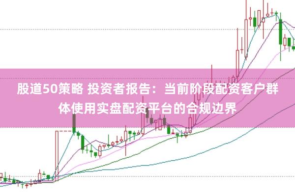股道50策略 投资者报告：当前阶段配资客户群体使用实盘配资平台的合规边界