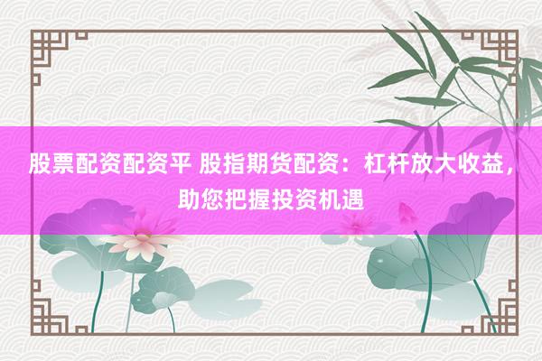 股票配资配资平 股指期货配资：杠杆放大收益，助您把握投资机遇