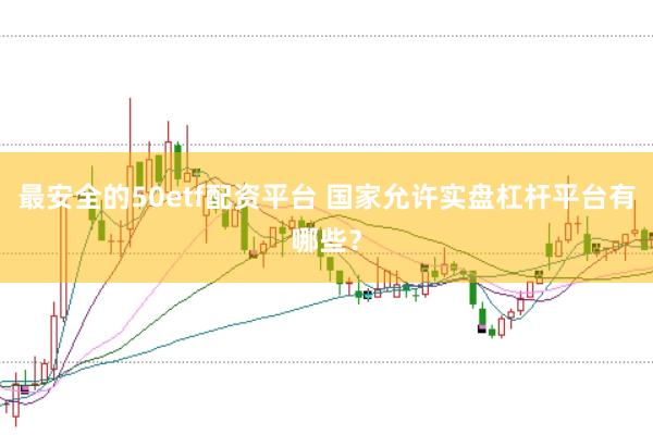 最安全的50etf配资平台 国家允许实盘杠杆平台有哪些？