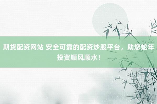 期货配资网站 安全可靠的配资炒股平台，助您蛇年投资顺风顺水！