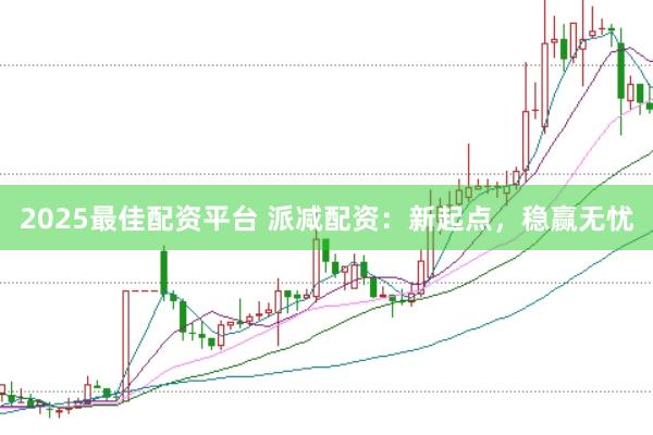 2025最佳配资平台 派减配资：新起点，稳赢无忧